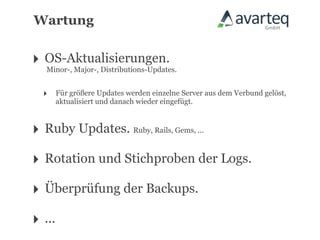 Wartung


‣ OS-Aktualisierungen.
  Minor-, Major-, Distributions-Updates.


   ‣    Für größere Updates werden einzelne Server aus dem Verbund gelöst,
        aktualisiert und danach wieder eingefügt.



‣ Ruby Updates. Ruby, Rails, Gems, ...
‣ Rotation und Stichproben der Logs.
‣ Überprüfung der Backups.
‣ ...
 