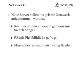 Netzwerk


‣ Neue Server sollen ins private Netzwerk
  aufgenommen werden.

 ‣ Rechner sollten an einem gemeinsamen
   Switch hängen.

 ‣ RZ mit Flexibilität ist gefragt.
 ‣ Massenhoster sind meist wenig flexibel.
 