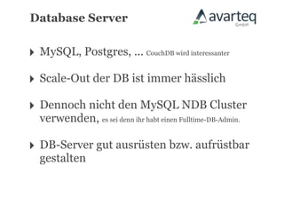 Database Server


‣ MySQL, Postgres, ... CouchDB wird interessanter
‣ Scale-Out der DB ist immer hässlich
‣ Dennoch nicht den MySQL NDB Cluster
  verwenden, es sei denn ihr habt einen Fulltime-DB-Admin.

‣ DB-Server gut ausrüsten bzw. aufrüstbar
  gestalten
 