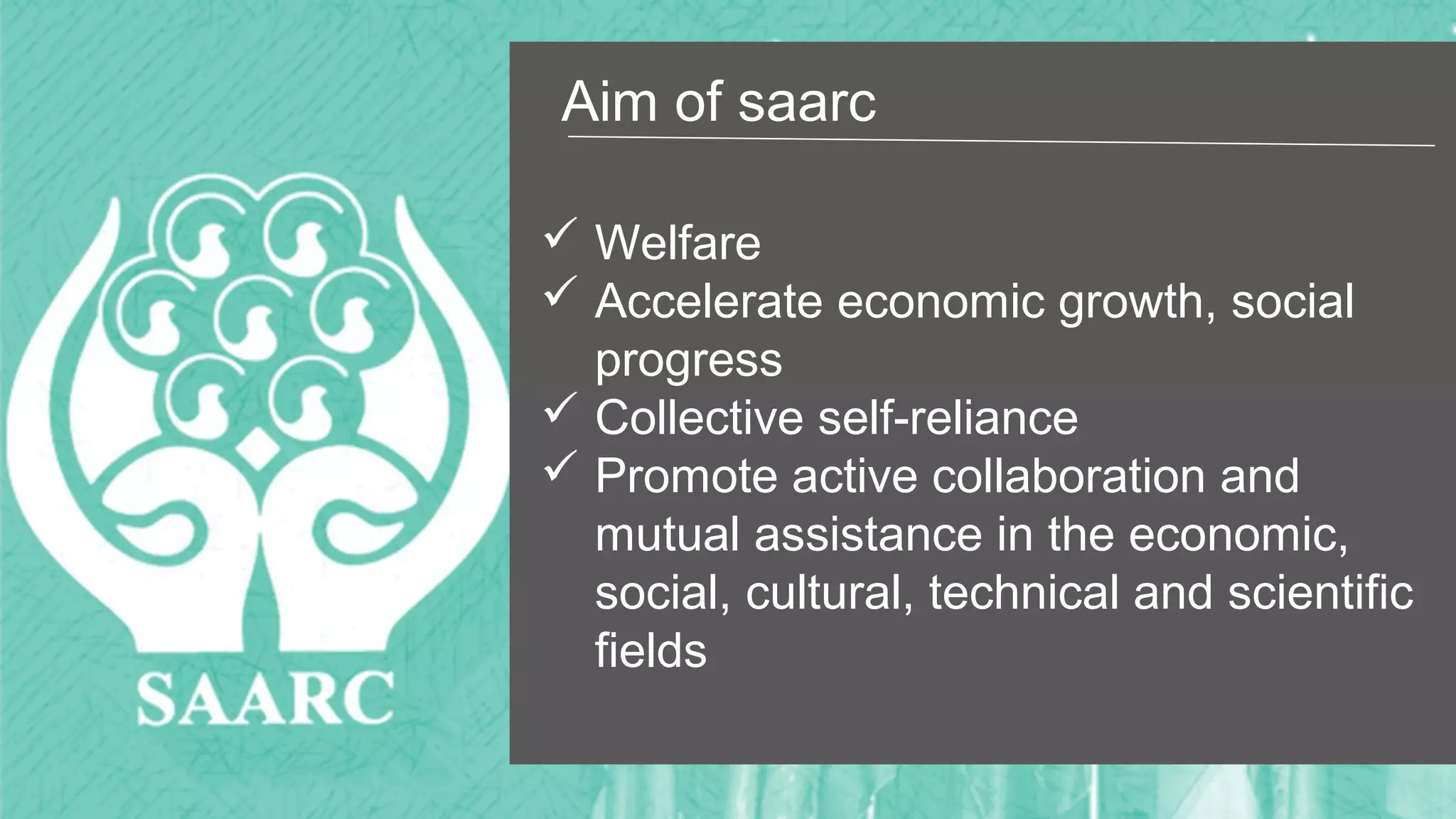 Aim of saarc
 Welfare
 Accelerate economic growth, social
progress
 Collective self-reliance
 Promote active collaboration and
mutual assistance in the economic,
social, cultural, technical and scientific
fields
 