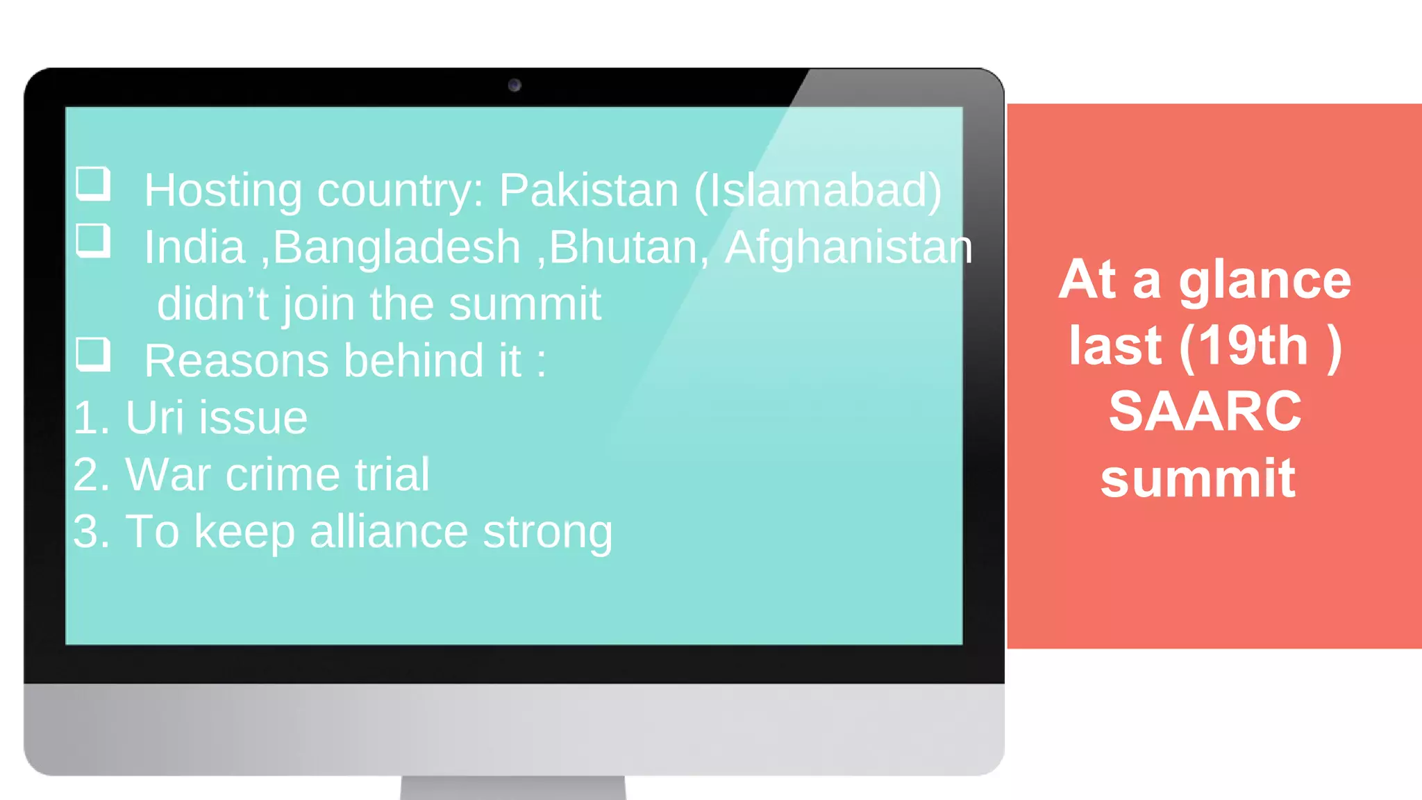 At a glance
last (19th )
SAARC
summit
 Hosting country: Pakistan (Islamabad)
 India ,Bangladesh ,Bhutan, Afghanistan
didn’t join the summit
 Reasons behind it :
1. Uri issue
2. War crime trial
3. To keep alliance strong
 