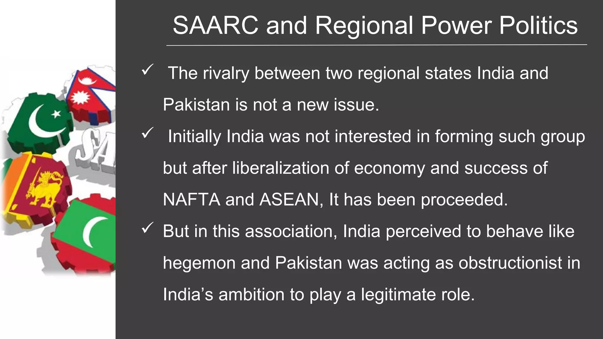 SAARC and Regional Power Politics
 The rivalry between two regional states India and
Pakistan is not a new issue.
 Initially India was not interested in forming such group
but after liberalization of economy and success of
NAFTA and ASEAN, It has been proceeded.
 But in this association, India perceived to behave like
hegemon and Pakistan was acting as obstructionist in
India’s ambition to play a legitimate role.
 
