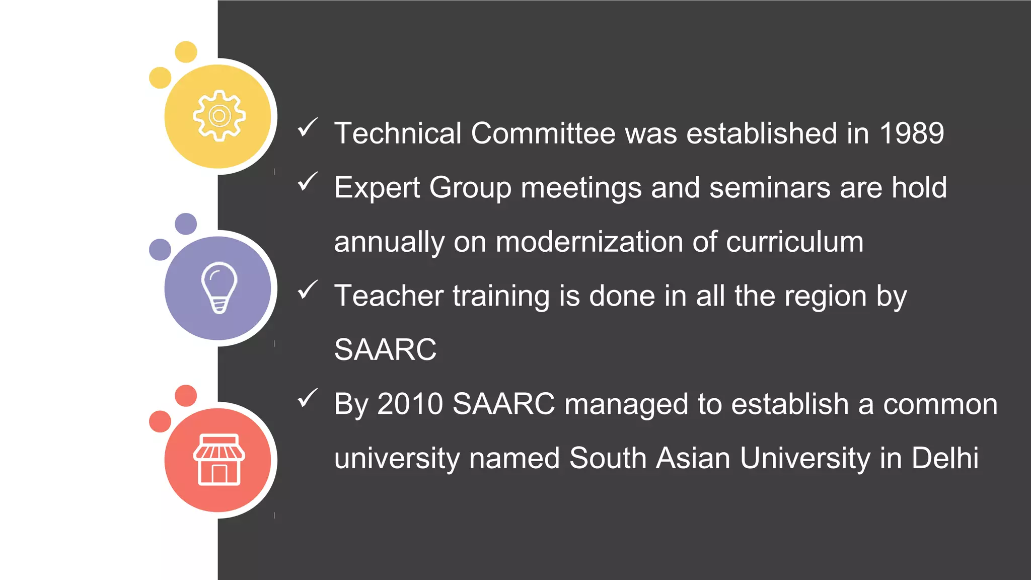  Technical Committee was established in 1989
 Expert Group meetings and seminars are hold
annually on modernization of curriculum
 Teacher training is done in all the region by
SAARC
 By 2010 SAARC managed to establish a common
university named South Asian University in Delhi
 