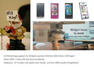 www.flickr.com/photos/mil8 www.flickr.com/photos/82887550@N00 US Marketingausgaben für Widgets werden 2010 bei 500 million USD liegen (März 2007: 2 Mio USD laut BusinessWeek). Südkorea:  37 % laden sich Spiele aufs Handy  und fast 100% kaufen Klingeltöne! 