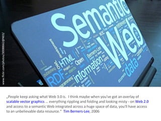 www.flickr.com/photos/30088662@N03/ „ People keep asking what Web 3.0 is.  I think maybe when you've got an overlay of  scalable vector graphics  … everything rippling and folding and looking misty - on  Web 2.0   and access to a semantic Web integrated across a huge space of data, you'll have access to an unbelievable data resource.“  Tim Berners-Lee , 2006 