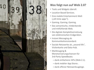 Was folgt nun auf Web 2.0?  Tools und Widgets überall. Location Based Services. Eine mobile Entertainment-Welt  („kill-time apps“). Gaming. Gaming. Gaming. Das semantische, mitdenkende  und mitfühlende Web. Die digitale Komplettvernetzung  von elektronischen Endgeräten. Instant Messaging als Kommunikationsstandard. Soziale Netzwerke als „second life“, Visitenkarte und Data-Hub. Marktzugang &  Monetarisierungschancen für  3rd-Party-Speedboats:  dank einfacherer APIs (Web 2.1). dank mobiler App Stores .  dank offener Netzwerkzugänge. www.flickr.com/photos/beeldmark/ 