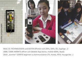 www.flickr.com/photos/dbilly Web 2.0: TECHNOLOGIEN und DATEN öffneten sich (APIs, SDKs, OS, Zugänge…)! 2008 / 2009: MÄRKTE öffnen sich (Mobile App Stores, mobile OEMs, NaaS) 2010: „dumme“ GERÄTE beginnen zu kommunizieren (TV, Handy, RFID, Hausgeräte…) 