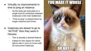 ● Virtually no improvements in 
time to ping an instance 
- As the tests are executed on a 
single host IO contention between 
instances is the main bottleneck. 
- “Time to ping” is slowed down by 
longer instance boot times 
● Instances are slower to go to 
“ACTIVE” then they were in 
Havana 
- This is actually a desired feature 
- Indeed it’s the reason for which 
failure rate in Juno is 0 even with 
20 concurrent instances 
 