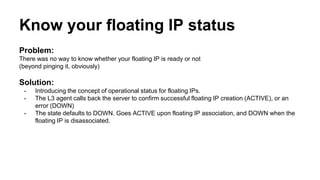 Know your floating IP status 
Problem: 
There was no way to know whether your floating IP is ready or not 
(beyond pinging it, obviously) 
Solution: 
- Introducing the concept of operational status for floating IPs. 
- The L3 agent calls back the server to confirm successful floating IP creation (ACTIVE), or an 
error (DOWN) 
- The state defaults to DOWN. Goes ACTIVE upon floating IP association, and DOWN when the 
floating IP is disassociated. 
 