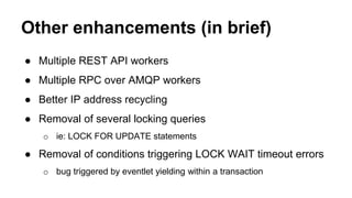 Other enhancements (in brief) 
● Multiple REST API workers 
● Multiple RPC over AMQP workers 
● Better IP address recycling 
● Removal of several locking queries 
o ie: LOCK FOR UPDATE statements 
● Removal of conditions triggering LOCK WAIT timeout errors 
o bug triggered by eventlet yielding within a transaction 
 