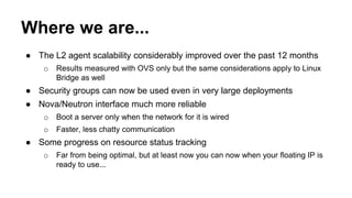 Where we are... 
● The L2 agent scalability considerably improved over the past 12 months 
o Results measured with OVS only but the same considerations apply to Linux 
Bridge as well 
● Security groups can now be used even in very large deployments 
● Nova/Neutron interface much more reliable 
o Boot a server only when the network for it is wired 
o Faster, less chatty communication 
● Some progress on resource status tracking 
o Far from being optimal, but at least now you can now when your floating IP is 
ready to use... 
 