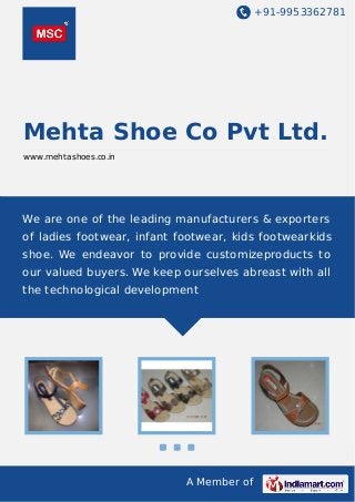 +91-9953362781

Mehta Shoe Co Pvt Ltd.
www.mehtashoes.co.in

We are one of the leading manufacturers & exporters
of ladies footwear, infant footwear, kids footwearkids
shoe. We endeavor to provide customizeproducts to
our valued buyers. We keep ourselves abreast with all
the technological development

A Member of

 
