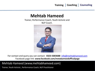 Training Coaching Counseling
Mehtab Hameed (www.mehtabhameed.com)
Mehtab Hameed
Trainer, Performance Coach, Youth Activist and
NLP Coach.
Trainer, Youth Activist , Performance Coach, NLP Practitioner
For contact and query you can contact: 0323-5003688 info@mehtabhameed.com
Facebook page link: www.facebook.com/metabameedofficalpage
 