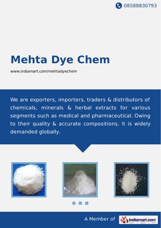 08588830793
A Member of
Mehta Dye Chem
www.indiamart.com/mehtadyechem
We are exporters, importers, traders & distributors of
chemicals, minerals & herbal extracts for various
segments such as medical and pharmaceutical. Owing
to their quality & accurate compositions, it is widely
demanded globally.
 