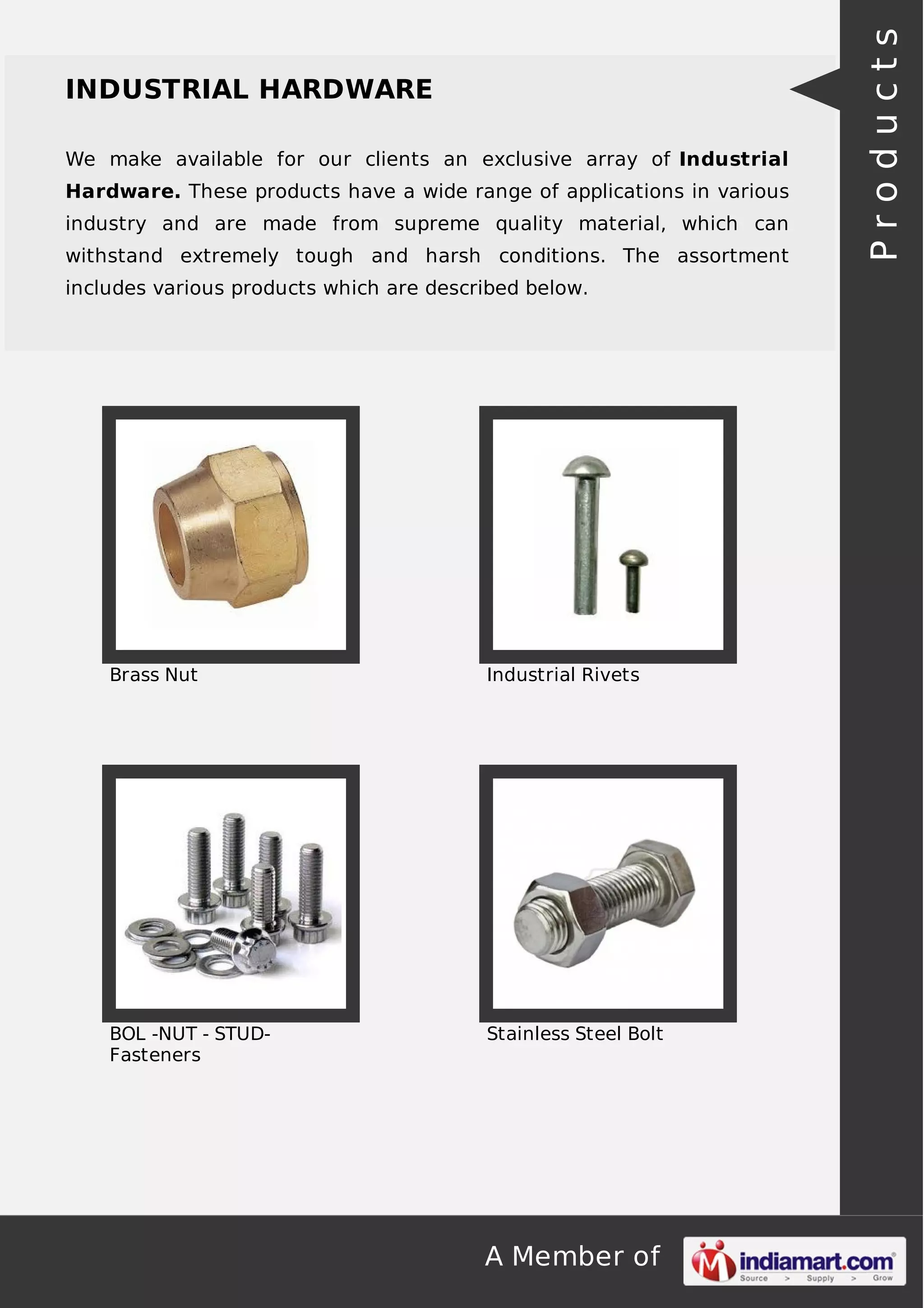 A Member of
INDUSTRIAL HARDWARE
We make available for our clients an exclusive array of Industrial
Hardware. These products have a wide range of applications in various
industry and are made from supreme quality material, which can
withstand extremely tough and harsh conditions. The assortment
includes various products which are described below.
Brass Nut Industrial Rivets
BOL -NUT - STUD-
Fasteners
Stainless Steel Bolt
Products
 