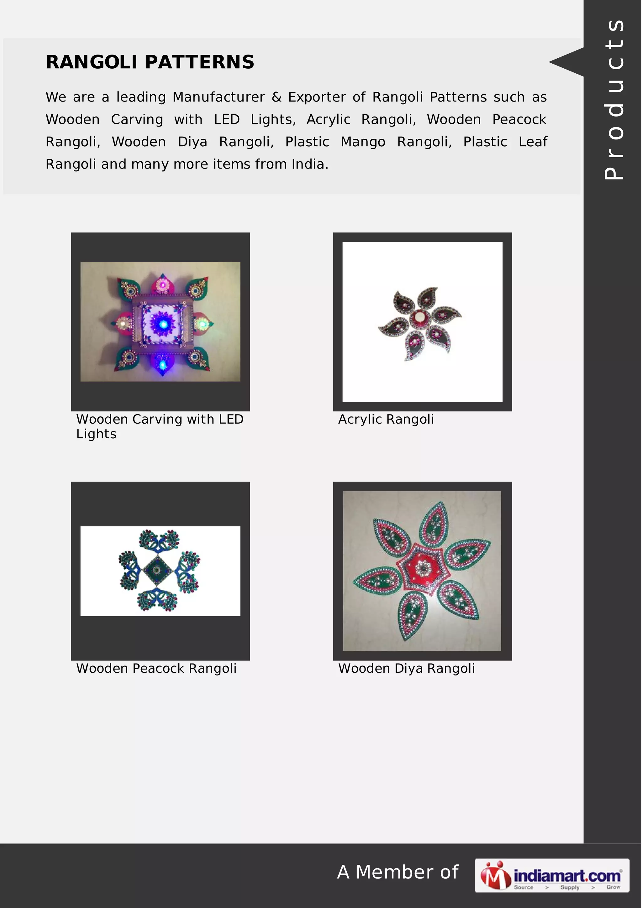 A Member of
RANGOLI PATTERNS
We are a leading Manufacturer & Exporter of Rangoli Patterns such as
Wooden Carving with LED Lights, Acrylic Rangoli, Wooden Peacock
Rangoli, Wooden Diya Rangoli, Plastic Mango Rangoli, Plastic Leaf
Rangoli and many more items from India.
Wooden Carving with LED
Lights
Acrylic Rangoli
Wooden Peacock Rangoli Wooden Diya Rangoli
Products
 