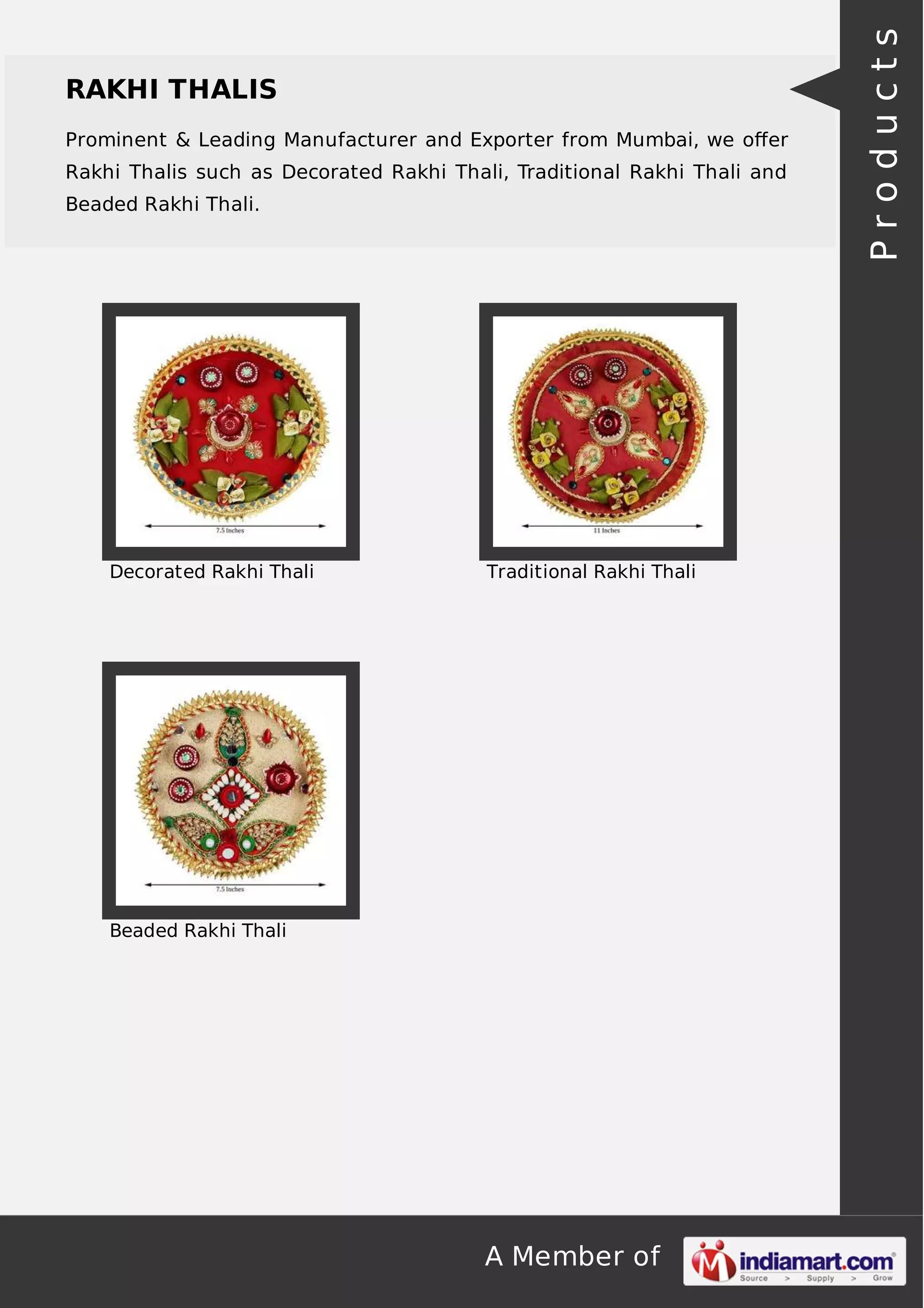 A Member of
RAKHI THALIS
Prominent & Leading Manufacturer and Exporter from Mumbai, we oﬀer
Rakhi Thalis such as Decorated Rakhi Thali, Traditional Rakhi Thali and
Beaded Rakhi Thali.
Decorated Rakhi Thali Traditional Rakhi Thali
Beaded Rakhi Thali
Products
 