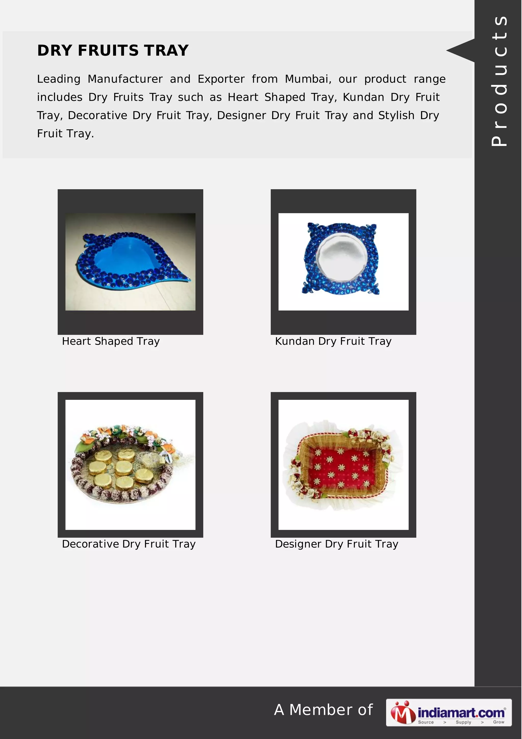 A Member of
DRY FRUITS TRAY
Leading Manufacturer and Exporter from Mumbai, our product range
includes Dry Fruits Tray such as Heart Shaped Tray, Kundan Dry Fruit
Tray, Decorative Dry Fruit Tray, Designer Dry Fruit Tray and Stylish Dry
Fruit Tray.
Heart Shaped Tray Kundan Dry Fruit Tray
Decorative Dry Fruit Tray Designer Dry Fruit Tray
Products
 