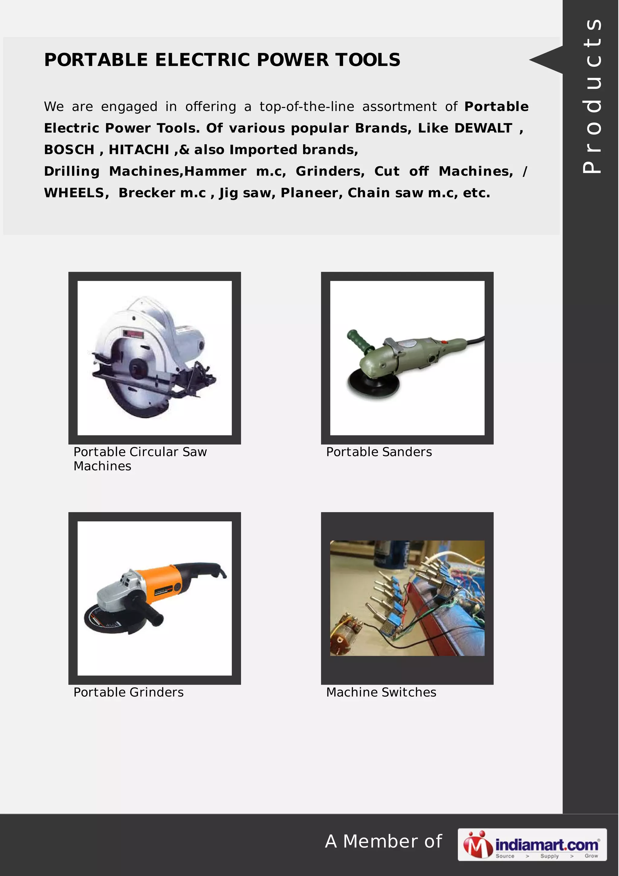 A Member of
PORTABLE ELECTRIC POWER TOOLS
We are engaged in oﬀering a top-of-the-line assortment of Portable
Electric Power Tools. Of various popular Brands, Like DEWALT ,
BOSCH , HITACHI ,& also Imported brands,
Drilling Machines,Hammer m.c, Grinders, Cut oﬀ Machines, /
WHEELS, Brecker m.c , Jig saw, Planeer, Chain saw m.c, etc.
Portable Circular Saw
Machines
Portable Sanders
Portable Grinders Machine Switches
Products
 