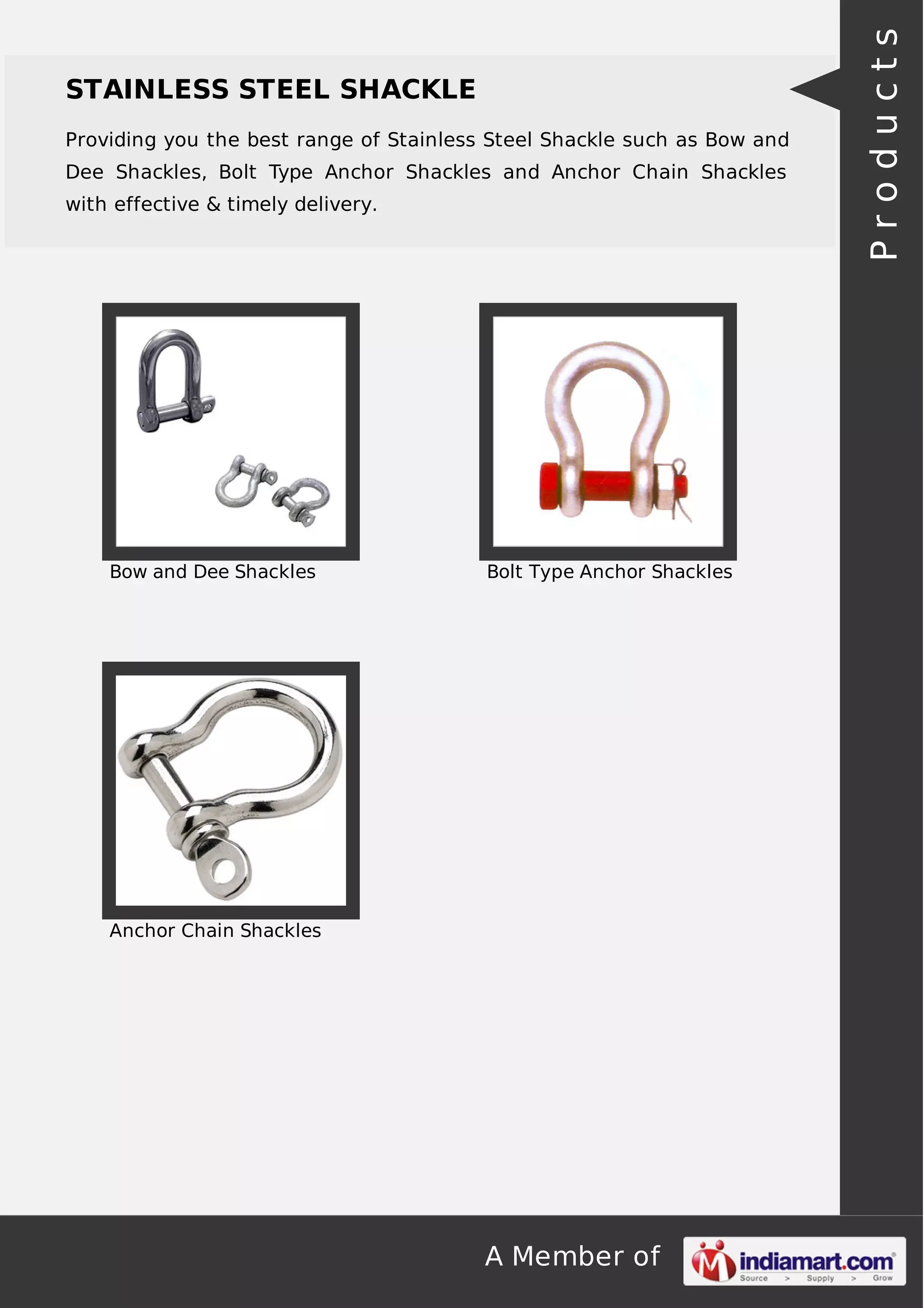 A Member of
STAINLESS STEEL SHACKLE
Providing you the best range of Stainless Steel Shackle such as Bow and
Dee Shackles, Bolt Type Anchor Shackles and Anchor Chain Shackles
with effective & timely delivery.
Bow and Dee Shackles Bolt Type Anchor Shackles
Anchor Chain Shackles
Products
 