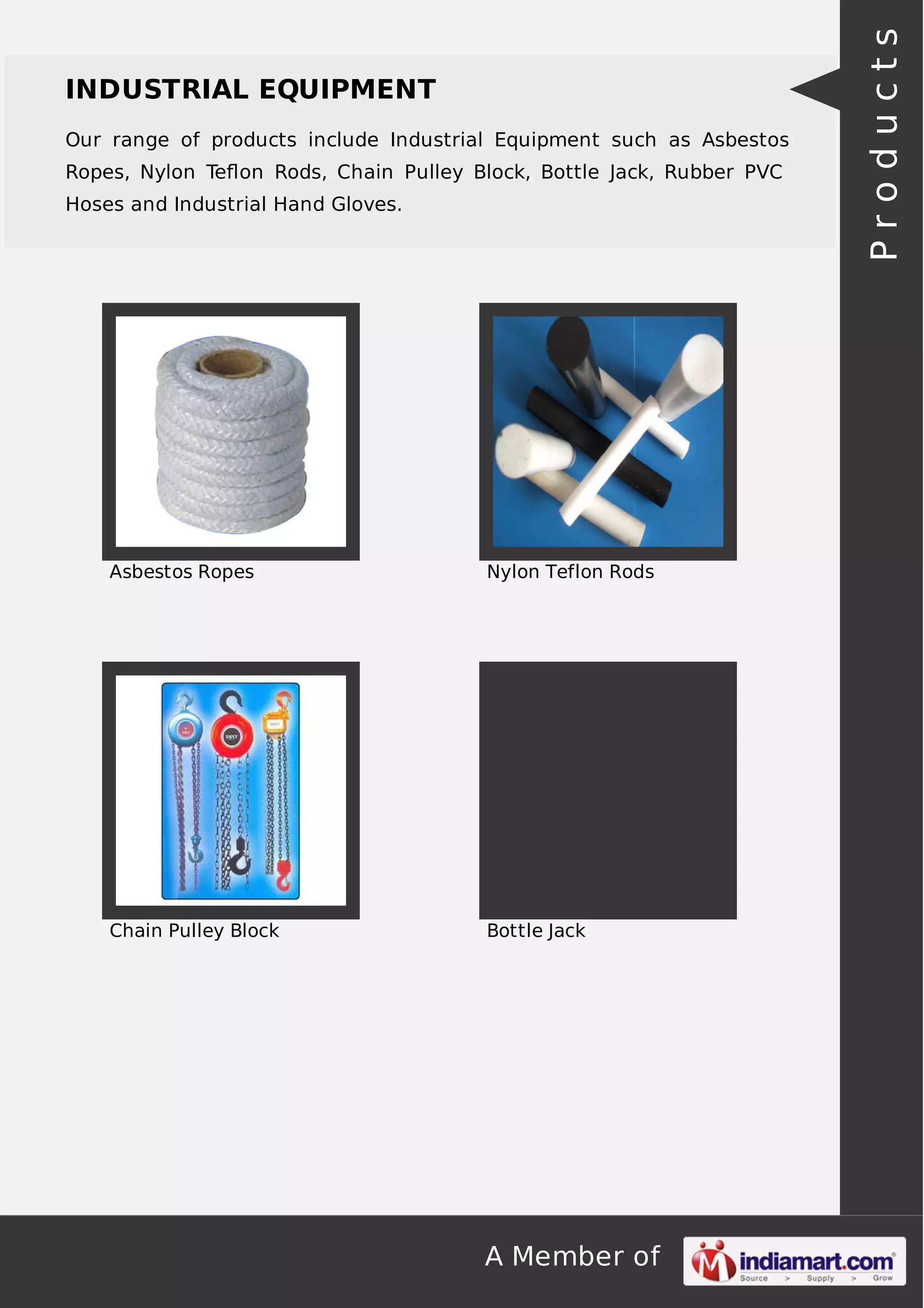 A Member of
INDUSTRIAL EQUIPMENT
Our range of products include Industrial Equipment such as Asbestos
Ropes, Nylon Teﬂon Rods, Chain Pulley Block, Bottle Jack, Rubber PVC
Hoses and Industrial Hand Gloves.
Asbestos Ropes Nylon Teflon Rods
Chain Pulley Block Bottle Jack
Products
 