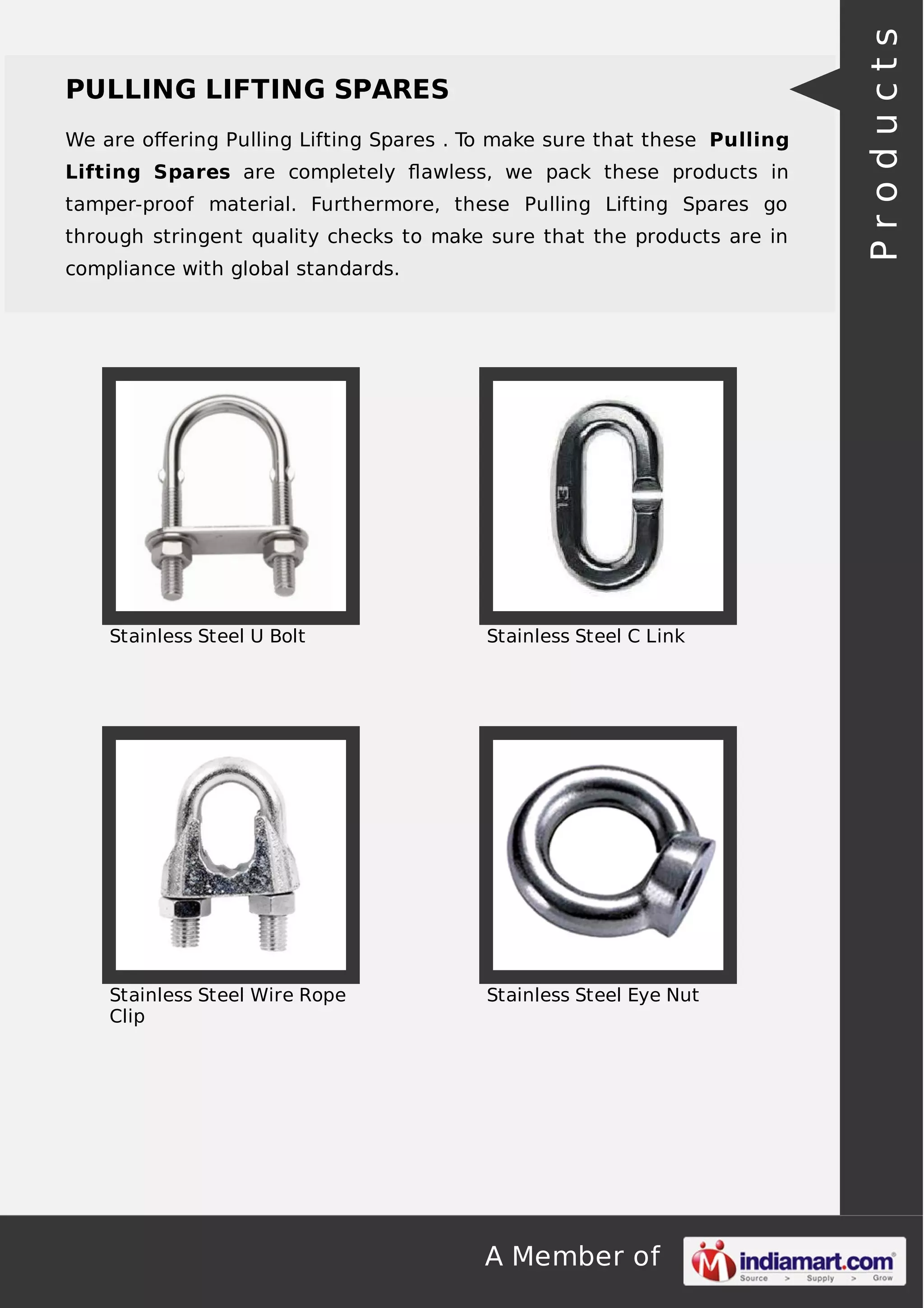 A Member of
PULLING LIFTING SPARES
We are oﬀering Pulling Lifting Spares . To make sure that these Pulling
Lifting Spares are completely ﬂawless, we pack these products in
tamper-proof material. Furthermore, these Pulling Lifting Spares go
through stringent quality checks to make sure that the products are in
compliance with global standards.
Stainless Steel U Bolt Stainless Steel C Link
Stainless Steel Wire Rope
Clip
Stainless Steel Eye Nut
Products
 