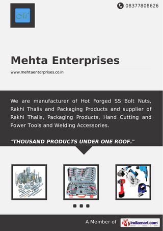08377808626
A Member of
Mehta Enterprises
www.mehtaenterprises.co.in
We are manufacturer of Hot Forged SS Bolt Nuts,
Rakhi Thalis and Packaging Products and supplier of
Rakhi Thalis, Packaging Products, Hand Cutting and
Power Tools and Welding Accessories.
"THOUSAND PRODUCTS UNDER ONE ROOF."
 