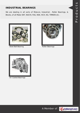 A Member of
INDUSTRIAL BEARINGS
We are dealing in all sorts of Miature, Industrial , Roller Bearings, &
Blocks, of all Make SKF, NACHI, FAG, NSK, HCH, KG, TIMKEN etc .
Steel Ball Bearing Roller Bearings
Air Cooled Bearings Products
 