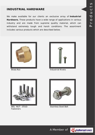 A Member of
INDUSTRIAL HARDWARE
We make available for our clients an exclusive array of Industrial
Hardware. These products have a wide range of applications in various
industry and are made from supreme quality material, which can
withstand extremely tough and harsh conditions. The assortment
includes various products which are described below.
Brass Nut Industrial Rivets
BOL -NUT - STUD-
Fasteners
Stainless Steel Bolt
Products
 