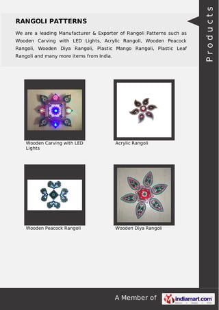A Member of
RANGOLI PATTERNS
We are a leading Manufacturer & Exporter of Rangoli Patterns such as
Wooden Carving with LED Lights, Acrylic Rangoli, Wooden Peacock
Rangoli, Wooden Diya Rangoli, Plastic Mango Rangoli, Plastic Leaf
Rangoli and many more items from India.
Wooden Carving with LED
Lights
Acrylic Rangoli
Wooden Peacock Rangoli Wooden Diya Rangoli
Products
 
