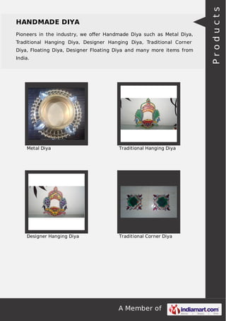 A Member of
HANDMADE DIYA
Pioneers in the industry, we oﬀer Handmade Diya such as Metal Diya,
Traditional Hanging Diya, Designer Hanging Diya, Traditional Corner
Diya, Floating Diya, Designer Floating Diya and many more items from
India.
Metal Diya Traditional Hanging Diya
Designer Hanging Diya Traditional Corner Diya
Products
 