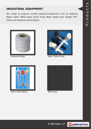 A Member of
INDUSTRIAL EQUIPMENT
Our range of products include Industrial Equipment such as Asbestos
Ropes, Nylon Teﬂon Rods, Chain Pulley Block, Bottle Jack, Rubber PVC
Hoses and Industrial Hand Gloves.
Asbestos Ropes Nylon Teflon Rods
Chain Pulley Block Bottle Jack
Products
 