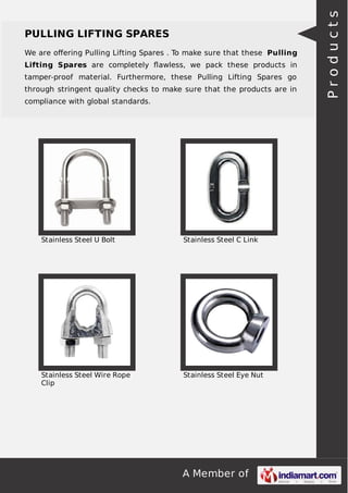 A Member of
PULLING LIFTING SPARES
We are oﬀering Pulling Lifting Spares . To make sure that these Pulling
Lifting Spares are completely ﬂawless, we pack these products in
tamper-proof material. Furthermore, these Pulling Lifting Spares go
through stringent quality checks to make sure that the products are in
compliance with global standards.
Stainless Steel U Bolt Stainless Steel C Link
Stainless Steel Wire Rope
Clip
Stainless Steel Eye Nut
Products
 