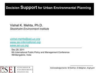 Decision Support for Urban Environmental Planning




  Vishal K. Mehta, Ph.D.
  Stockholm Environment Institute


  vishal.mehta@sei-us.org
  www.sei-international.org
  www.sei-us.org
   Dec 29, 2011
   6th International Public Policy and Management Conference
   IIM-Bangalore, India




                                        Acknowledgements: M.Sekhar, D.Malghan, Arghyam
 