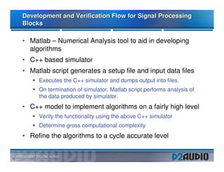 Development and Verification Flow for Signal Processing
     Blocks

     • Matlab – Numerical Analysis tool to aid in developing
       algorithms
     • C++ based simulator
     • Matlab script generates a setup file and input data files
          Executes the C++ simulator and dumps output into files.
          On termination of simulator, Matlab script performs analysis of
          the data produced by simulator.
     • C++ model to implement algorithms on a fairly high level
          Verify the functionality using the above C++ simulator
          Determine gross computational complexity
     • Refine the algorithms to a cycle accurate level


10
 