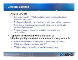 Lessons Learned

     • Always Emulate
          Bug count found in FPGA emulation easily justifies effort and
          resources expended
          Confidence of working with real world interfaces without surprises
          Great tool to develop software which allows us to accelerate
          firmware development
          Emulation system should be scalable, repeatable and
          transportable
     • Top-level environment where tests can be
       interchangeably simulated and emulated is very valuable.
          Needed to debug emulation system during bring up stages
          FPGA was always correlated with RTL
          FPGA emulation is used as a hardware accelerator


15
 