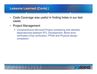 Lessons Learned (Contd.)

     • Code Coverage was useful in finding holes in our test
       cases
     • Project Management
          Comprehensive Microsoft Project scheduling with detailed
          dependencies between RTL Development, Block-level
          verification,Chip verification, FPGA and Physical design
          completion




16
 