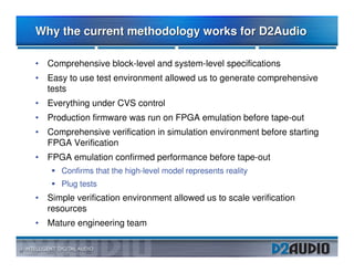 Why the current methodology works for D2Audio

     • Comprehensive block-level and system-level specifications
     • Easy to use test environment allowed us to generate comprehensive
       tests
     • Everything under CVS control
     • Production firmware was run on FPGA emulation before tape-out
     • Comprehensive verification in simulation environment before starting
       FPGA Verification
     • FPGA emulation confirmed performance before tape-out
           Confirms that the high-level model represents reality
           Plug tests
     • Simple verification environment allowed us to scale verification
       resources
     • Mature engineering team


17
 