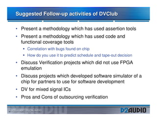 Suggested Follow-up activities of DVClub

     • Present a methodology which has used assertion tools
     • Present a methodology which has used code and
       functional coverage tools
          Correlation with bugs found on chip
          How do you use it to predict schedule and tape-out decision
     • Discuss Verification projects which did not use FPGA
       emulation
     • Discuss projects which developed software simulator of a
       chip for partners to use for software development
     • DV for mixed signal ICs
     • Pros and Cons of outsourcing verification

19
 