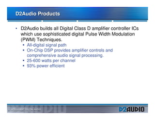 D2Audio Products

    • D2Audio builds all Digital Class D amplifier controller ICs
      which use sophisticated digital Pulse Width Modulation
      (PWM) Techniques.
         All-digital signal path
         On-Chip DSP provides amplifier controls and
         comprehensive audio signal processing.
         25-600 watts per channel
         93% power efficient




2
 