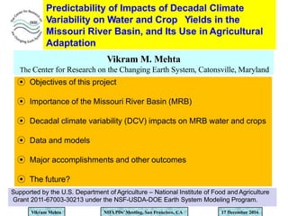 Predictability of Impacts of Decadal Climate
Variability on Water and Crop Yields in the
Missouri River Basin, and Its Use in Agricultural
Adaptation
Vikram M. Mehta
The Center for Research on the Changing Earth System, Catonsville, Maryland
Vikram Mehta NIFAPDs’Meeting, San Francisco, CA 17 December 2016
Supported by the U.S. Department of Agriculture – National Institute of Food and Agriculture
Grant 2011-67003-30213 under the NSF-USDA-DOE Earth System Modeling Program.
⦿ Objectives of this project
⦿ Importance of the Missouri River Basin (MRB)
⦿ Decadal climate variability (DCV) impacts on MRB water and crops
⦿ Data and models
⦿ Major accomplishments and other outcomes
⦿ The future?
 