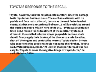 Toyota, however, took the result as cold comfort, since the damage
to its reputation has been done. The mechanical issues with its
pedals and floor mats, after all, remain as the root factor in what
eventually became a record recall of over 12 million vehicles around
the world and over 5 million here in the U.S. Toyota was eventually
fined $48.8 million for its treatment of the recalls. Toyota said
drivers in the recalled vehicles whose gas pedals become stuck
should firmly apply their brakes, drive the car to a safe location,
shut off the engine and contact the nearest Toyota dealer. Drivers
who experience the problem should not pump their brakes, Toyota
said. (ValdesDapena, 2010). "At least in that short term, it was not
easy for Toyota to erase the negative Image of its products," he
said. (Nakata, 2010)
TOYOTAS RESPONSE TO THE RECALL
 