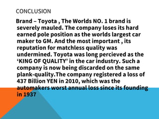 Brand – Toyota , The Worlds NO. 1 brand is
severely mauled. The company loses its hard
earned pole position as the worlds largest car
maker to GM. And the most important , its
reputation for matchless quality was
undermined. Toyota was long percieved as the
‘KING OF QUALITY’ in the car industry. Such a
company is now being discarded on the same
plank-quality.The company registered a loss of
437 Billion YEN in 2010, which was the
automakers worst annual loss since its founding
in 1937
CONCLUSION
 
