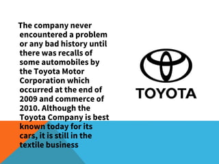The company never
encountered a problem
or any bad history until
there was recalls of
some automobiles by
the Toyota Motor
Corporation which
occurred at the end of
2009 and commerce of
2010. Although the
Toyota Company is best
known today for its
cars, it is still in the
textile business
 