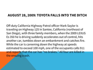 AUGUST 28, 2009: TOYOTA FALLS INTO THE DITCH
Off-duty California Highway Patrol officer Mark Saylor is
traveling on Highway 125 in Santee, California (northeast of
San Diego), with three family members, when the 2009 LEXUS
Es 350 he is driving suddenly accelerates out of control, hits
another car, tumbles down an embankment and catches fire.
While the car is careening down the highway at speeds
estimated to exceed 100 mph, one of the occupants calls 911
and reports that the car has “no brakes.” All four are killed in
the ensuing crash.
 