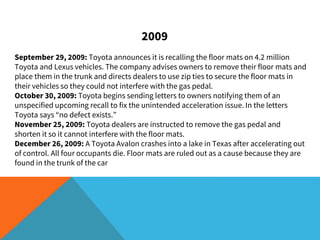 2009
September 29, 2009: Toyota announces it is recalling the floor mats on 4.2 million
Toyota and Lexus vehicles. The company advises owners to remove their floor mats and
place them in the trunk and directs dealers to use zip ties to secure the floor mats in
their vehicles so they could not interfere with the gas pedal.
October 30, 2009: Toyota begins sending letters to owners notifying them of an
unspecified upcoming recall to fix the unintended acceleration issue. In the letters
Toyota says “no defect exists.”
November 25, 2009: Toyota dealers are instructed to remove the gas pedal and
shorten it so it cannot interfere with the floor mats.
December 26, 2009: A Toyota Avalon crashes into a lake in Texas after accelerating out
of control. All four occupants die. Floor mats are ruled out as a cause because they are
found in the trunk of the car
 