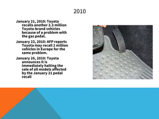 January 21, 2010: Toyota
recalls another 2.3 million
Toyota-brand vehicles
because of a problem with
the gas pedal.
January 23, 2010: AFP reports
Toyota may recall 2 million
vehicles in Europe for the
same problem.
January 26, 2010: Toyota
announces it is
immediately halting the
sale of all models affected
by the January 21 pedal
recall
2010
 