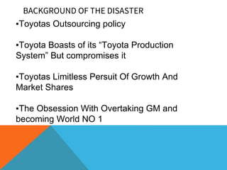 BACKGROUND OF THE DISASTER
▪Toyotas Outsourcing policy
▪Toyota Boasts of its “Toyota Production
System” But compromises it
▪Toyotas Limitless Persuit Of Growth And
Market Shares
▪The Obsession With Overtaking GM and
becoming World NO 1
 