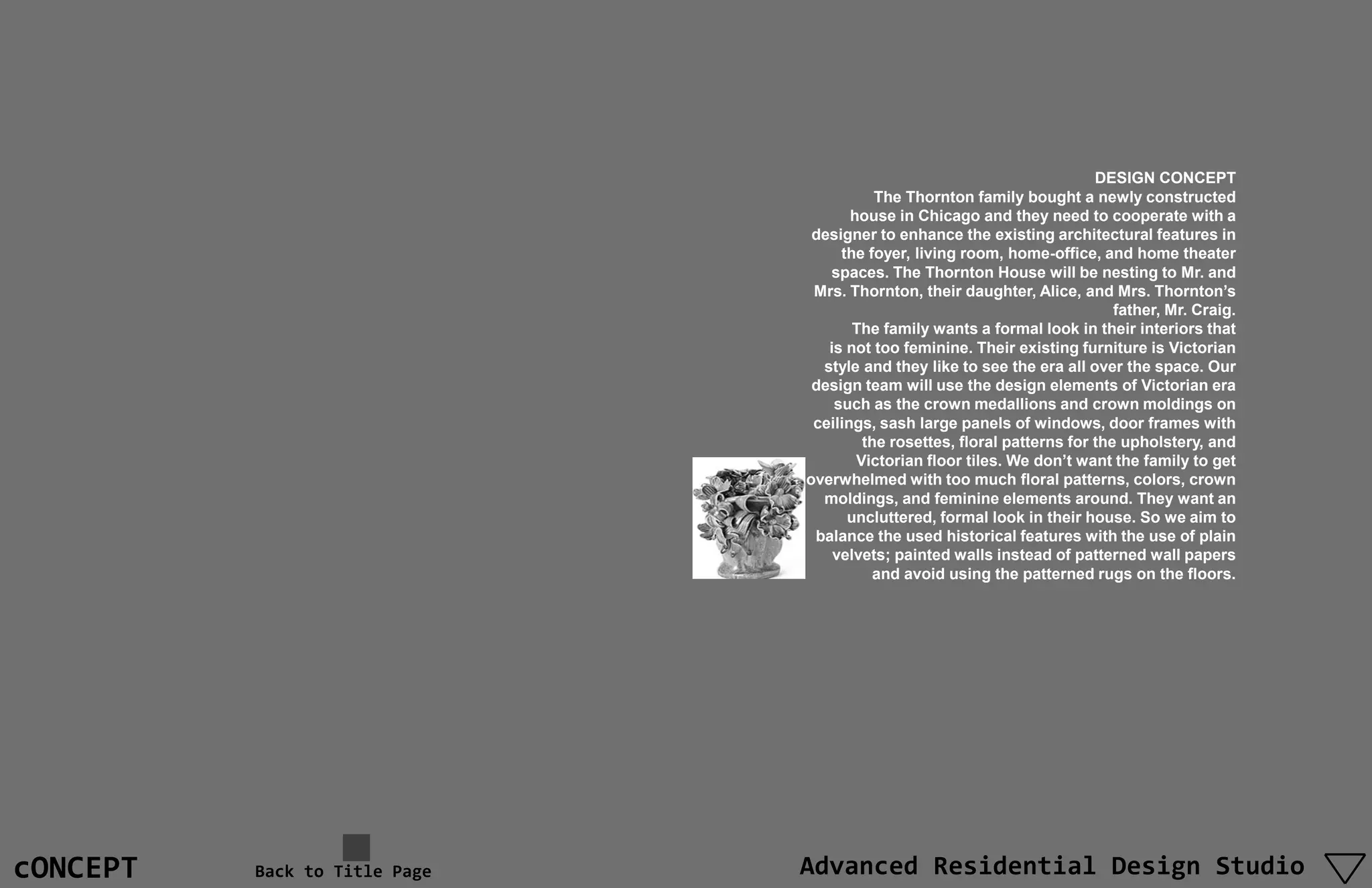 DESIGN CONCEPT
                                          The Thornton family bought a newly constructed
                                      house in Chicago and they need to cooperate with a
                                designer to enhance the existing architectural features in
                                    the foyer, living room, home-office, and home theater
                                  spaces. The Thornton House will be nesting to Mr. and
                                Mrs. Thornton, their daughter, Alice, and Mrs. Thornton’s
                                                                             father, Mr. Craig.
                                      The family wants a formal look in their interiors that
                                  is not too feminine. Their existing furniture is Victorian
                                 style and they like to see the era all over the space. Our
                                design team will use the design elements of Victorian era
                                   such as the crown medallions and crown moldings on
                                ceilings, sash large panels of windows, door frames with
                                        the rosettes, floral patterns for the upholstery, and
                                       Victorian floor tiles. We don’t want the family to get
                               overwhelmed with too much floral patterns, colors, crown
                                 moldings, and feminine elements around. They want an
                                     uncluttered, formal look in their house. So we aim to
                                balance the used historical features with the use of plain
                                   velvets; painted walls instead of patterned wall papers
                                          and avoid using the patterned rugs on the floors.




cONCEPT   Back to Title Page   Advanced Residential Design Studio
 