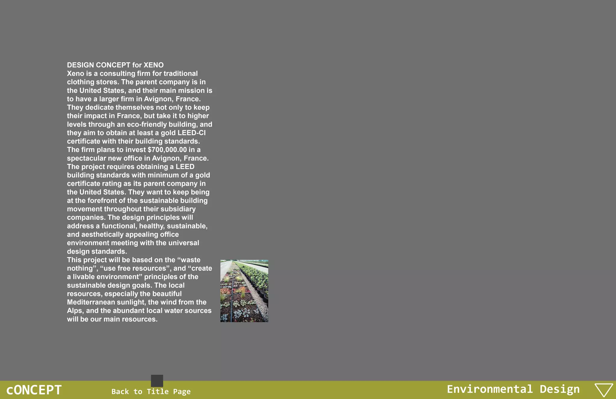 DESIGN CONCEPT for XENO
          Xeno is a consulting firm for traditional
          clothing stores. The parent company is in
          the United States, and their main mission is
          to have a larger firm in Avignon, France.
          They dedicate themselves not only to keep
          their impact in France, but take it to higher
          levels through an eco-friendly building, and
          they aim to obtain at least a gold LEED-CI
          certificate with their building standards.
          The firm plans to invest $700,000.00 in a
          spectacular new office in Avignon, France.
          The project requires obtaining a LEED
          building standards with minimum of a gold
          certificate rating as its parent company in
          the United States. They want to keep being
          at the forefront of the sustainable building
          movement throughout their subsidiary
          companies. The design principles will
          address a functional, healthy, sustainable,
          and aesthetically appealing office
          environment meeting with the universal
          design standards.
          This project will be based on the “waste
          nothing”, “use free resources”, and “create
          a livable environment” principles of the
          sustainable design goals. The local
          resources, especially the beautiful
          Mediterranean sunlight, the wind from the
          Alps, and the abundant local water sources
          will be our main resources.




cONCEPT                Back to Title Page                 Environmental Design
 